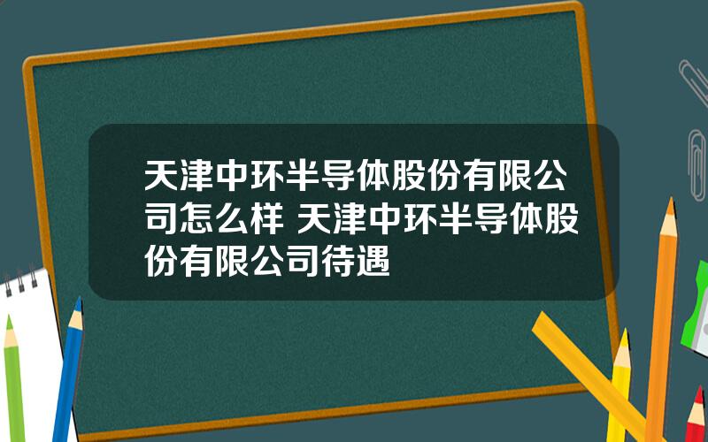 天津中环半导体股份有限公司怎么样 天津中环半导体股份有限公司待遇